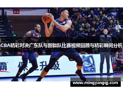 CBA精彩对决广东队与新疆队比赛视频回顾与精彩瞬间分析