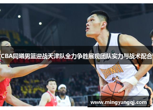 CBA同曦男篮迎战天津队全力争胜展现团队实力与战术配合