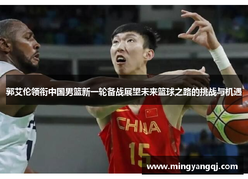 郭艾伦领衔中国男篮新一轮备战展望未来篮球之路的挑战与机遇